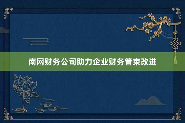 南网财务公司助力企业财务管束改进